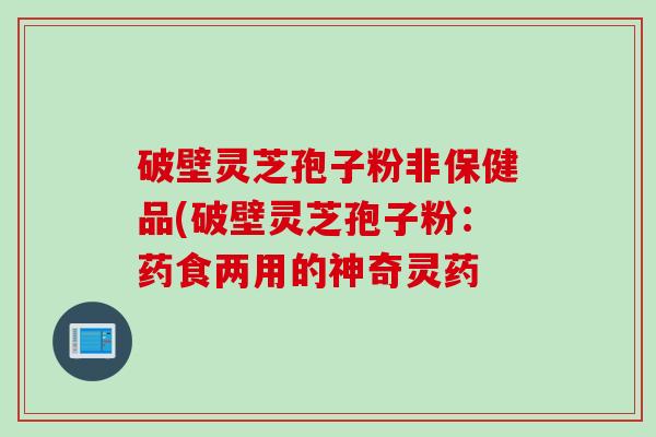 破壁灵芝孢子粉非保健品(破壁灵芝孢子粉:药食两用的神奇灵药 破壁灵芝孢子粉非保健品(破壁灵芝孢子粉:药食两用的神奇灵药