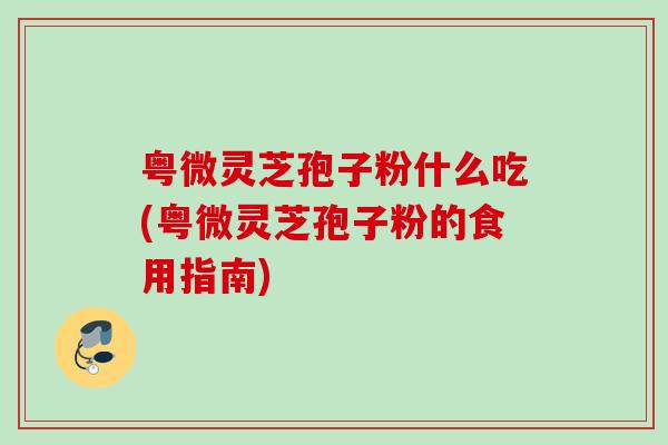 粤微灵芝孢子粉什么吃(粤微灵芝孢子粉的食用指南)