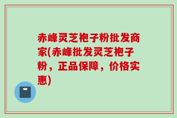 赤峰灵芝袍子粉批发商家(赤峰批发灵芝袍子粉，正品保障，价格实惠)