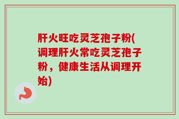 肝火旺吃灵芝孢子粉(调理肝火常吃灵芝孢子粉，健康生活从调理开始)