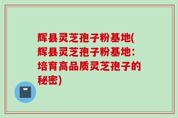 辉县灵芝孢子粉基地(辉县灵芝孢子粉基地：培育高品质灵芝孢子的秘密)