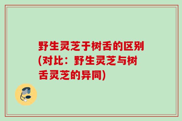 野生灵芝于树舌的区别(对比：野生灵芝与树舌灵芝的异同)