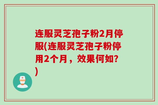 连服灵芝孢子粉2月停服(连服灵芝孢子粉停用2个月，效果何如？)