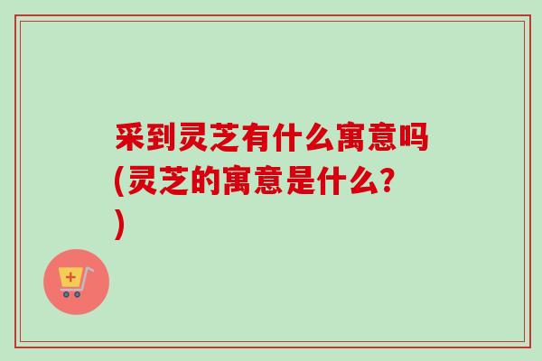采到灵芝有什么寓意吗(灵芝的寓意是什么？)