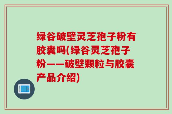 绿谷破壁灵芝孢子粉有胶囊吗(绿谷灵芝孢子粉——破壁颗粒与胶囊产品介绍)