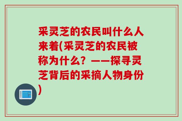 采灵芝的农民叫什么人来着(采灵芝的农民被称为什么？——探寻灵芝背后的采摘人物身份)