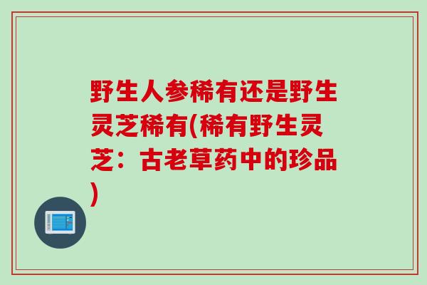 野生人参稀有还是野生灵芝稀有(稀有野生灵芝：古老草药中的珍品)