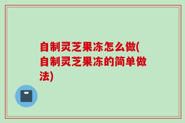 自制灵芝果冻怎么做(自制灵芝果冻的简单做法)