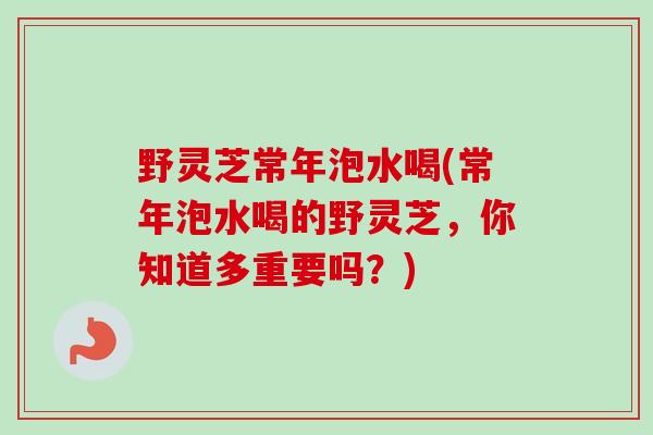 野灵芝常年泡水喝(常年泡水喝的野灵芝，你知道多重要吗？)