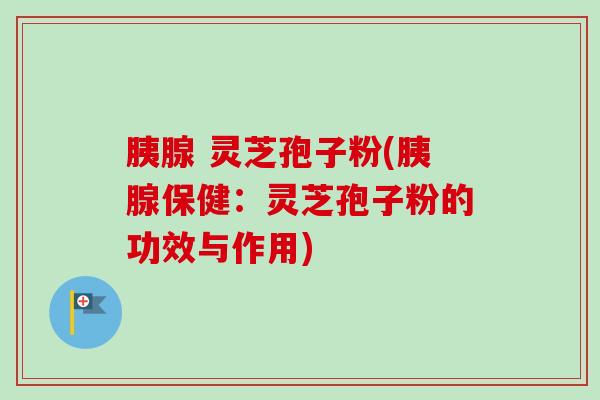 胰腺 灵芝孢子粉(胰腺保健:灵芝孢子粉的功效与作用) 胰腺 灵芝孢子粉(胰腺保健:灵芝孢子粉的功效与作用)