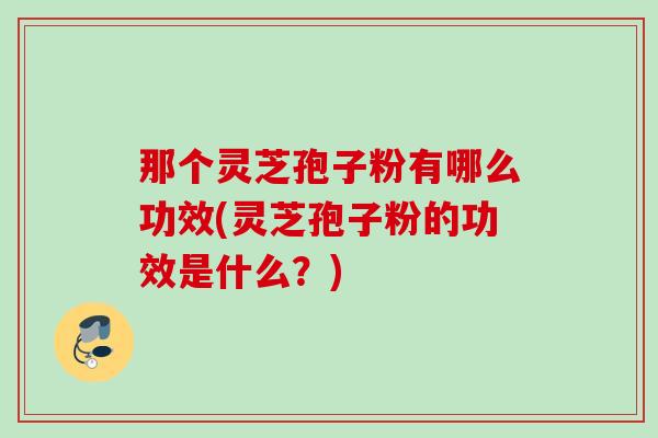 那个灵芝孢子粉有哪么功效(灵芝孢子粉的功效是什么？)