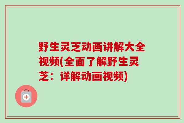野生灵芝动画讲解大全视频(全面了解野生灵芝：详解动画视频)