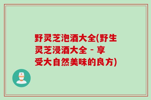 野灵芝泡酒大全(野生灵芝浸酒大全 - 享受大自然美味的良方)