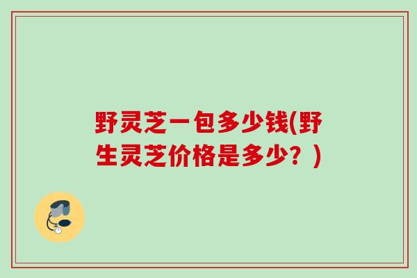 野灵芝一包多少钱(野生灵芝价格是多少？)