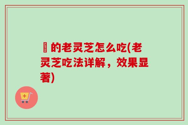 釆的老灵芝怎么吃(老灵芝吃法详解，效果显著)