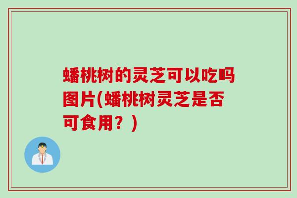 蟠桃树的灵芝可以吃吗图片(蟠桃树灵芝是否可食用？)