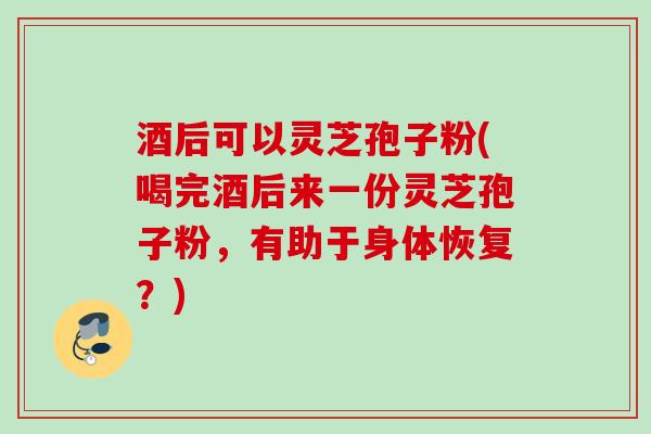酒后可以灵芝孢子粉(喝完酒后来一份灵芝孢子粉,有助于身体恢复?) 酒后可以灵芝孢子粉(喝完酒后来一份灵芝孢子粉,有助于身体恢复?)
