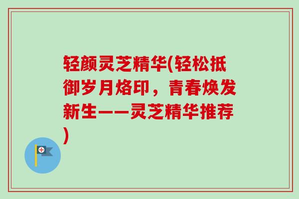 轻颜灵芝精华(轻松抵御岁月烙印，青春焕发新生——灵芝精华推荐)
