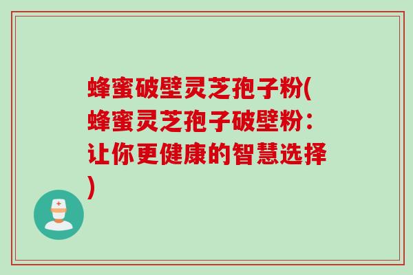 蜂蜜破壁灵芝孢子粉(蜂蜜灵芝孢子破壁粉：让你更健康的智慧选择)