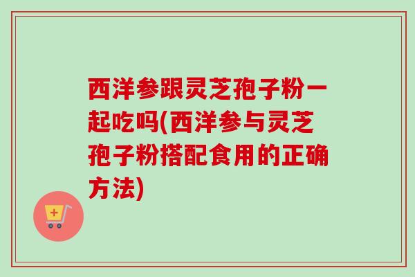 西洋参跟灵芝孢子粉一起吃吗(西洋参与灵芝孢子粉搭配食用的正确方法)