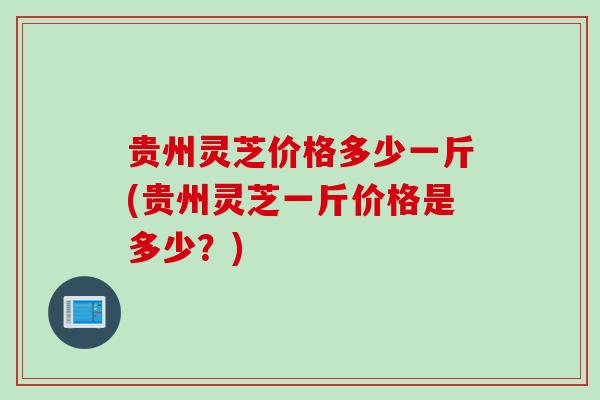 贵州灵芝价格多少一斤(贵州灵芝一斤价格是多少？)