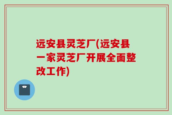 远安县灵芝厂(远安县一家灵芝厂开展全面整改工作)