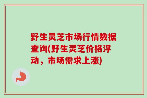 野生灵芝市场行情数据查询(野生灵芝价格浮动,市场需求上涨) 野生灵芝市场行情数据查询(野生灵芝价格浮动,市场需求上涨)