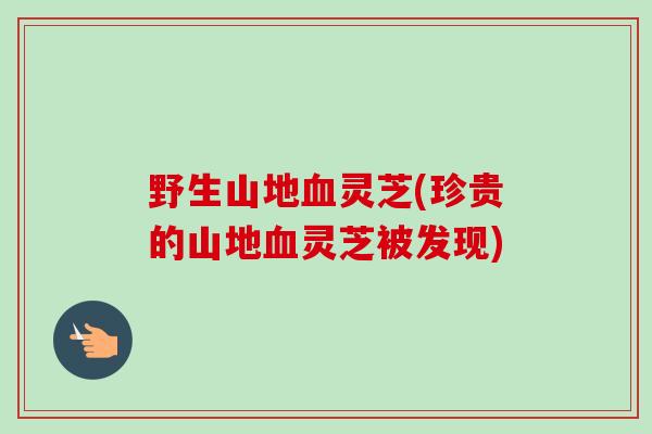 野生山地血灵芝(珍贵的山地血灵芝被发现)