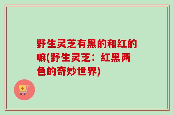 野生灵芝有黑的和红的嘛(野生灵芝：红黑两色的奇妙世界)