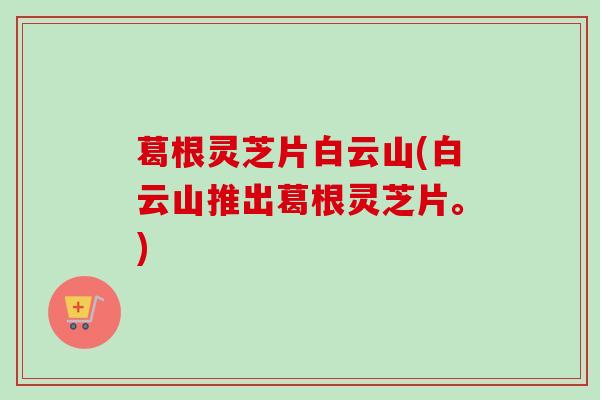 葛根灵芝片白云山(白云山推出葛根灵芝片。)
