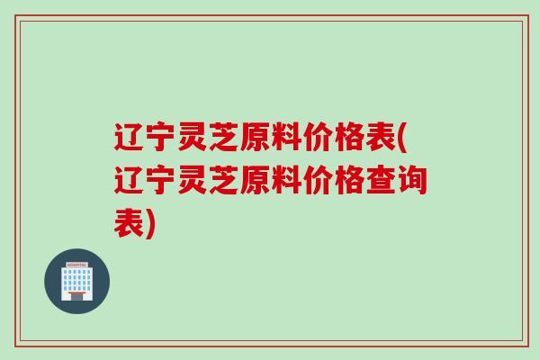 辽宁灵芝原料价格表(辽宁灵芝原料价格查询表)