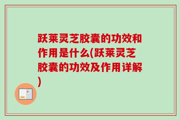 跃莱灵芝胶囊的功效和作用是什么(跃莱灵芝胶囊的功效及作用详解)