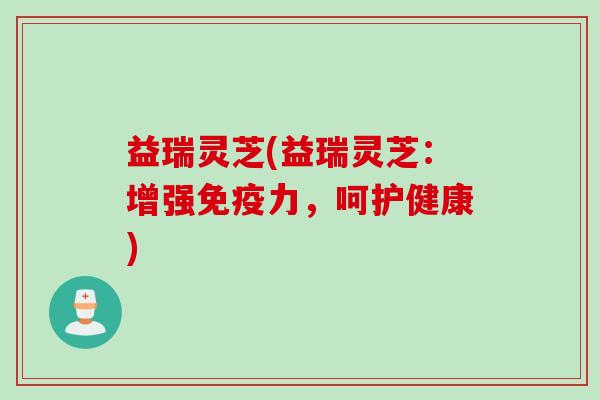 益瑞灵芝(益瑞灵芝：增强免疫力，呵护健康)