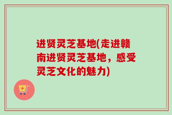 进贤灵芝基地(走进赣南进贤灵芝基地，感受灵芝文化的魅力)