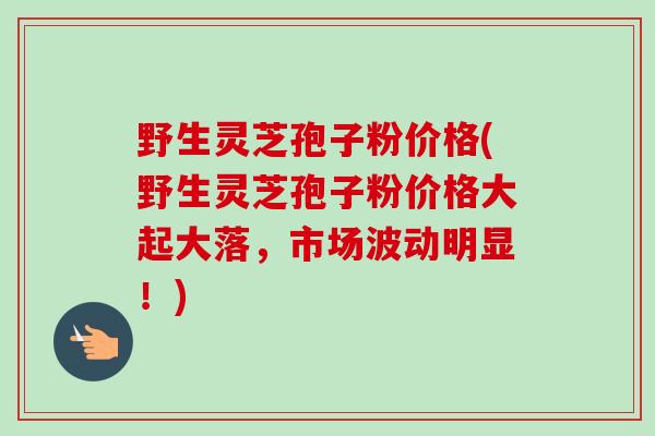 野生灵芝孢子粉价格(野生灵芝孢子粉价格大起大落，市场波动明显！)