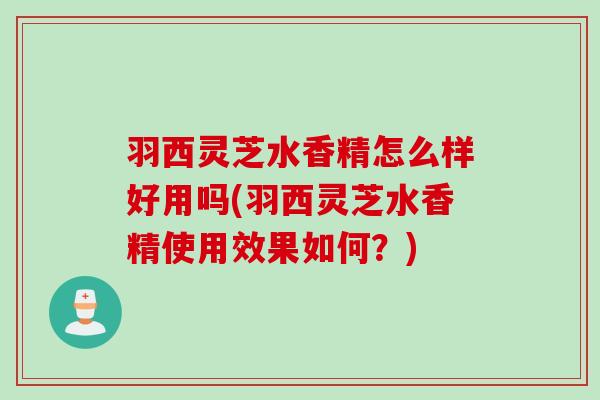 羽西灵芝水香精怎么样好用吗(羽西灵芝水香精使用效果如何？)