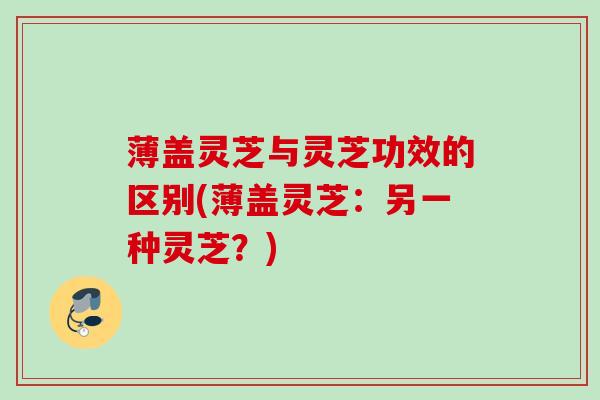 薄盖灵芝与灵芝功效的区别(薄盖灵芝：另一种灵芝？)