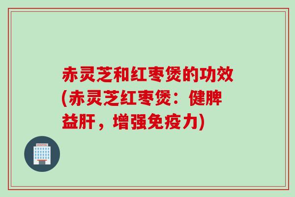 赤灵芝和红枣煲的功效(赤灵芝红枣煲：健脾益肝，增强免疫力)