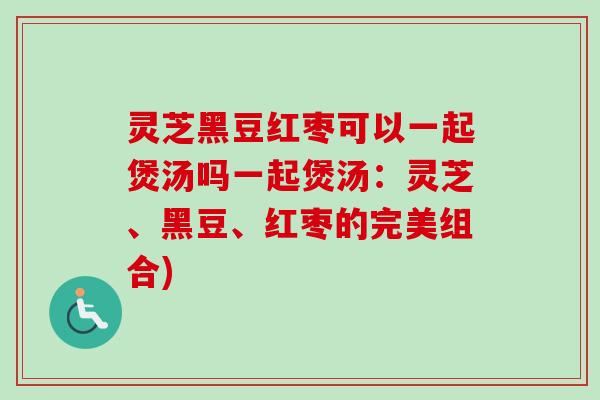 灵芝黑豆红枣可以一起煲汤吗一起煲汤：灵芝、黑豆、红枣的完美组合)