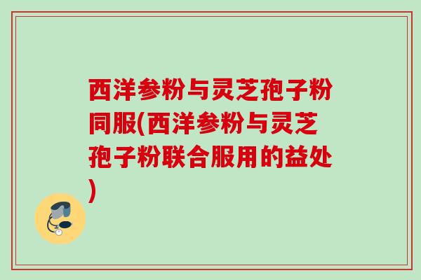 西洋参粉与灵芝孢子粉同服(西洋参粉与灵芝孢子粉联合服用的益处)