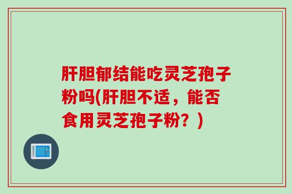 肝胆郁结能吃灵芝孢子粉吗(肝胆不适，能否食用灵芝孢子粉？)