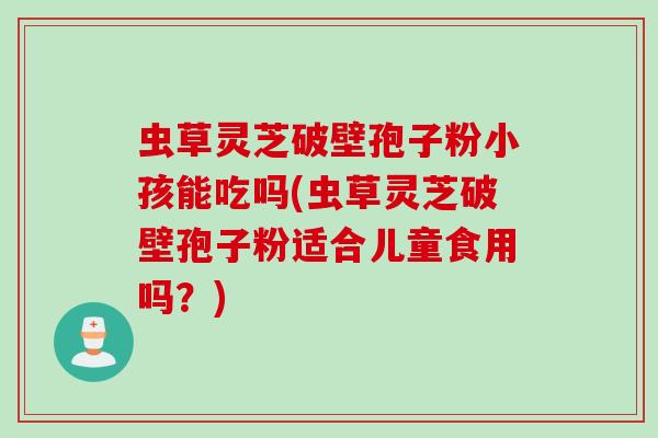 虫草灵芝破壁孢子粉小孩能吃吗(虫草灵芝破壁孢子粉适合儿童食用吗？)