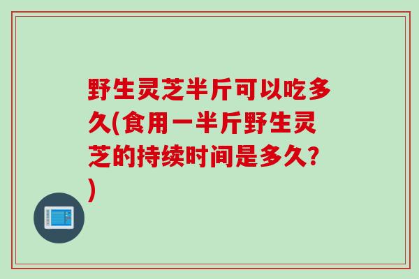 野生灵芝半斤可以吃多久(食用一半斤野生灵芝的持续时间是多久？)