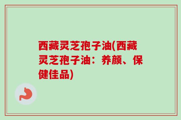 西藏灵芝孢子油(西藏灵芝孢子油：养颜、保健佳品)