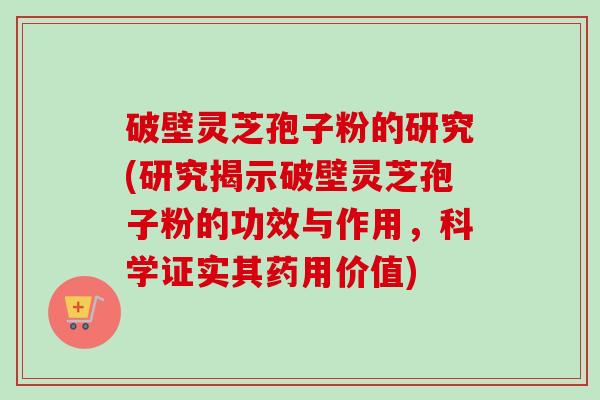 破壁灵芝孢子粉的研究(研究揭示破壁灵芝孢子粉的功效与作用，科学证实其药用价值)