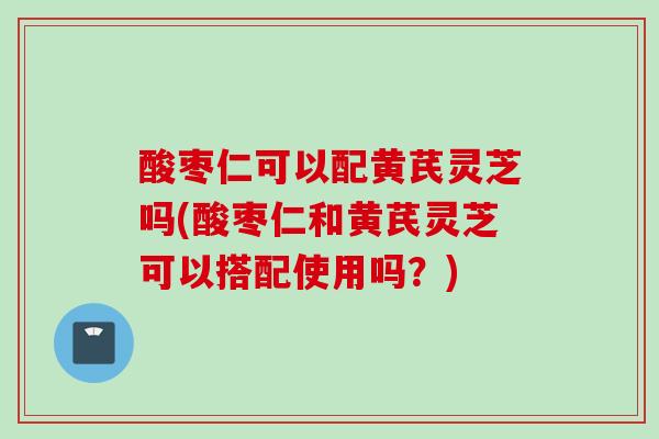 酸枣仁可以配黄芪灵芝吗(酸枣仁和黄芪灵芝可以搭配使用吗？)