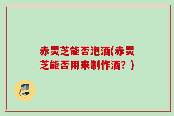 赤灵芝能否泡酒(赤灵芝能否用来制作酒？)
