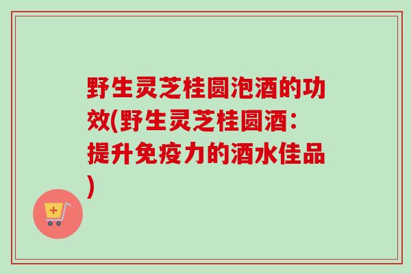 野生灵芝桂圆泡酒的功效(野生灵芝桂圆酒：提升免疫力的酒水佳品)