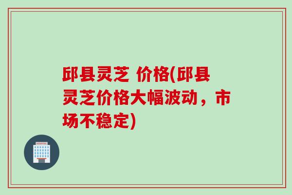 邱县灵芝 价格(邱县灵芝价格大幅波动，市场不稳定)