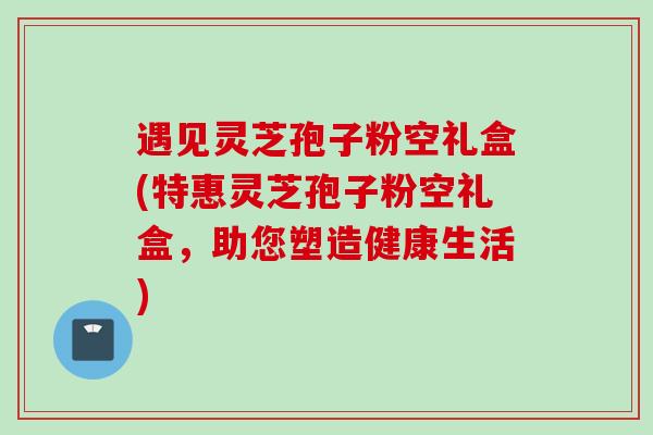 遇见灵芝孢子粉空礼盒(特惠灵芝孢子粉空礼盒,助您塑造健康生活) 遇见灵芝孢子粉空礼盒(特惠灵芝孢子粉空礼盒,助您塑造健康生活)